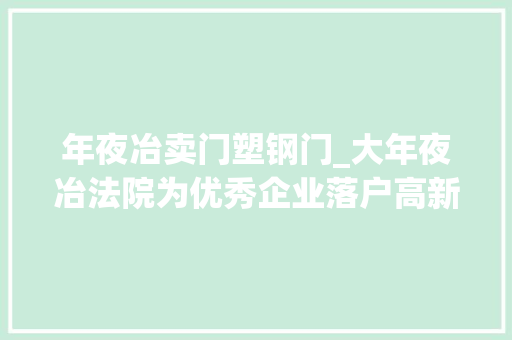 年夜冶卖门塑钢门_大年夜冶法院为优秀企业落户高新区腾笼换鸟