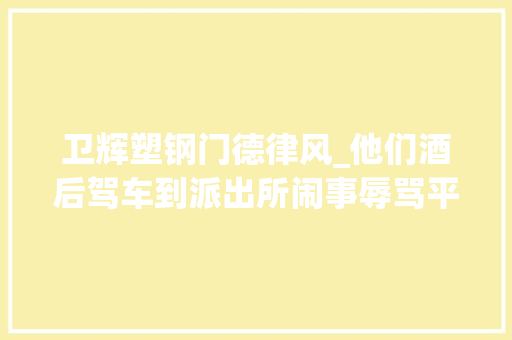 卫辉塑钢门德律风_他们酒后驾车到派出所闹事辱骂平易近警摔坏司法记录仪。查询访问后才创造他们蛮横惯了原来他们是黑社会