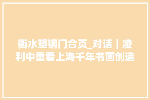 衡水塑钢门合页_对话｜凌利中重看上海千年书画创造那些被遮蔽的