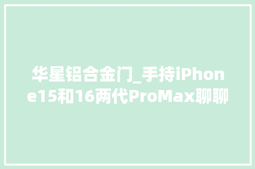 华星铝合金门_手持iPhone15和16两代ProMax聊聊运用感想沾染的差异