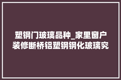 塑钢门玻璃品种_家里窗户装修断桥铝塑钢钢化玻璃究竟怎么选看这篇就懂了