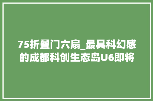75折叠门六扇_最具科幻感的成都科创生态岛U6即将取证人才最高75折本科优惠6
