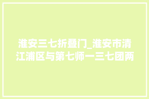 淮安三七折叠门_淮安市清江浦区与第七师一三七团两地街道连队社区签署共建协议