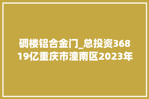 碉楼铝合金门_总投资36819亿重庆市潼南区2023年新开工项目名单