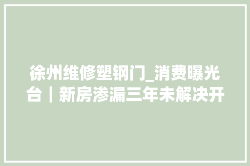 徐州维修塑钢门_消费曝光台｜新房渗漏三年未解决开拓商因疫情耽误