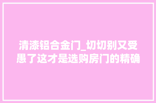 清漆铝合金门_切切别又受愚了这才是选购房门的精确打开办法