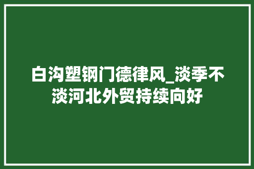 白沟塑钢门德律风_淡季不淡河北外贸持续向好