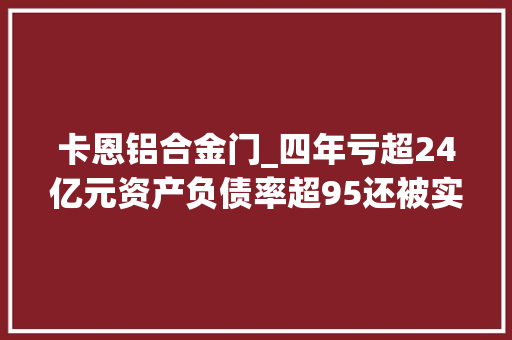 卡恩铝合金门_四年亏超24亿元资产负债率超95还被实控人坑春兴精工难回春
