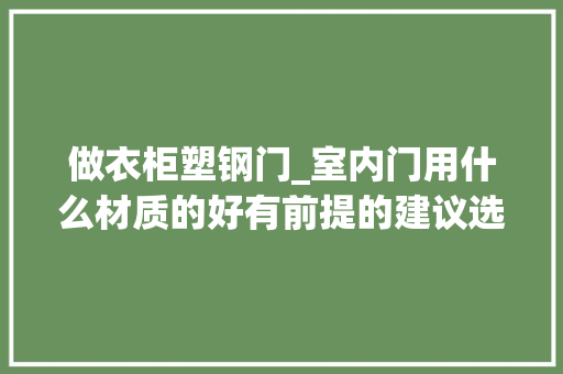 做衣柜塑钢门_室内门用什么材质的好有前提的建议选择实木门价格在3000以上