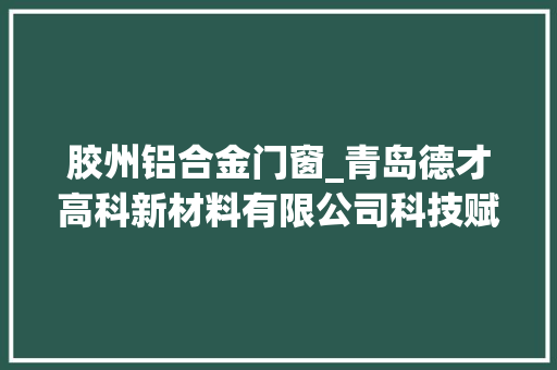 胶州铝合金门窗_青岛德才高科新材料有限公司科技赋能质效双升