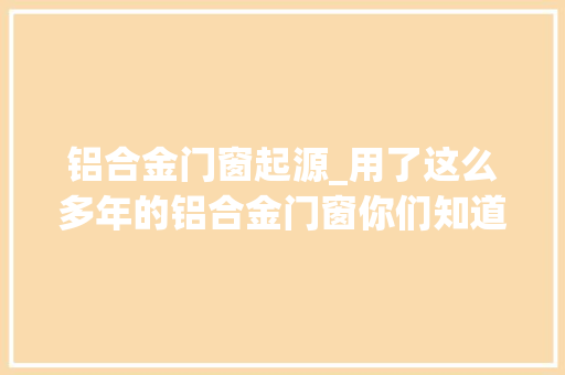 铝合金门窗起源_用了这么多年的铝合金门窗你们知道它的由来吗