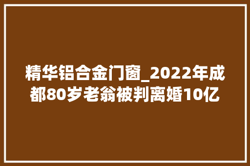 精华铝合金门窗_2022年成都80岁老翁被判离婚10亿家产对半分老翁丢财又丢人 折叠门