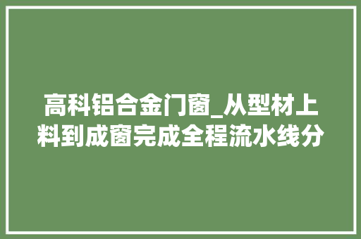 高科铝合金门窗_从型材上料到成窗完成全程流水线分娩德才高科引领门窗家当绿色进级