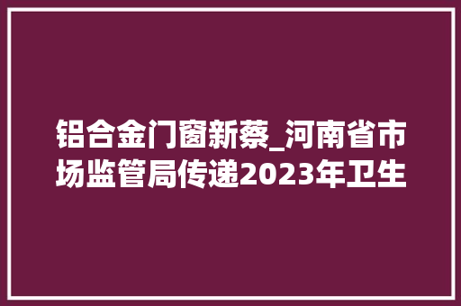 铝合金门窗新蔡_河南省市场监管局传递2023年卫生陶瓷等15种建筑装饰及装修材料产品质量监督抽查情况