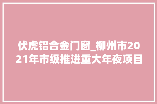 伏虎铝合金门窗_柳州市2021年市级推进重大年夜项目第一批弥补项目实施项目