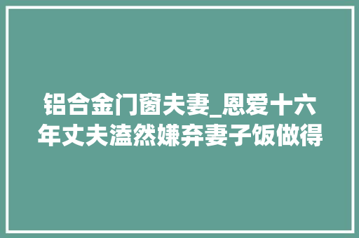 铝合金门窗夫妻_恩爱十六年丈夫溘然嫌弃妻子饭做得太难吃妻子他变了