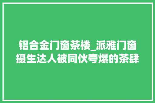 铝合金门窗茶楼_派雅门窗摄生达人被同伙夸爆的茶肆合集💕真的隔热又超美