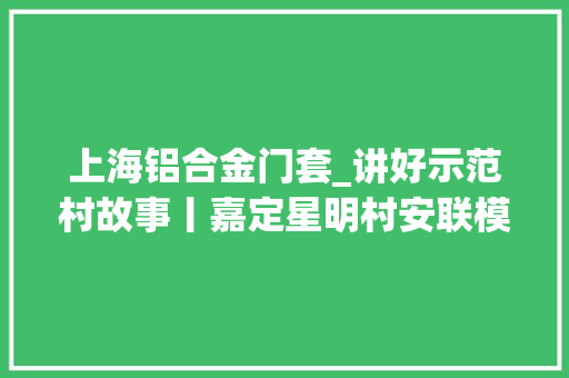 上海铝合金门套_讲好示范村故事丨嘉定星明村安联模式探索上海城边村室庐更新与村落治理新路径