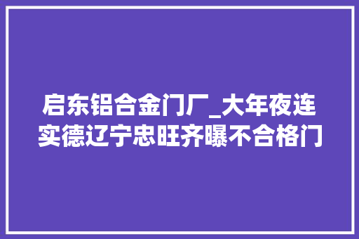 启东铝合金门厂_大年夜连实德辽宁忠旺齐曝不合格门窗运用隐蔽品格隐患 实木门