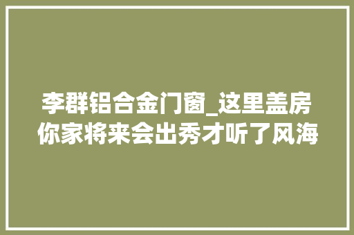 李群铝合金门窗_这里盖房你家将来会出秀才听了风海军长教师指点哥俩为房子拚了