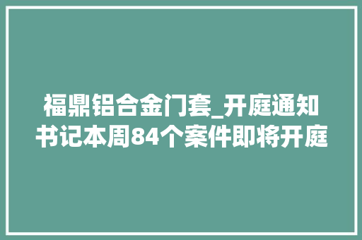 福鼎铝合金门套_开庭通知书记本周84个案件即将开庭审理敬请关注