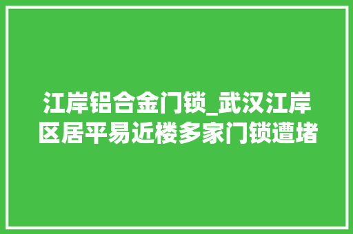 江岸铝合金门锁_武汉江岸区居平易近楼多家门锁遭堵事宜竟是修锁匠为揽生意恶意为之终被擒