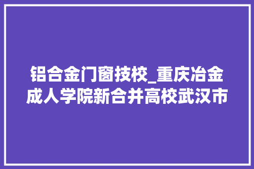 铝合金门窗技校_重庆冶金成人学院新合并高校武汉市橡胶工业公司职工大年夜学沿革