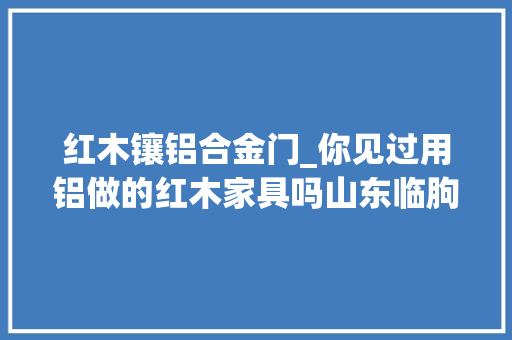 红木镶铝合金门_你见过用铝做的红木家具吗山东临朐搞出来了