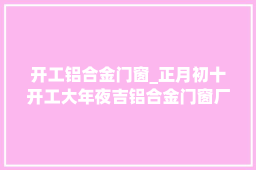 开工铝合金门窗_正月初十开工大年夜吉铝合金门窗厂家伊美德门窗开始接单啦