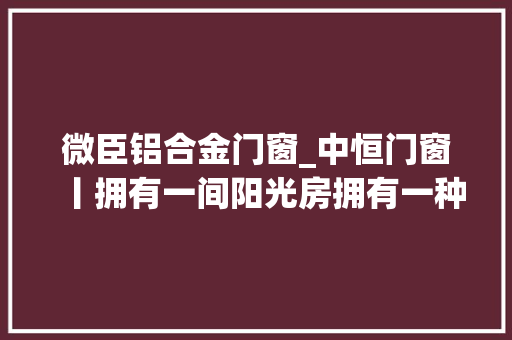 微臣铝合金门窗_中恒门窗丨拥有一间阳光房拥有一种舒畅的生活