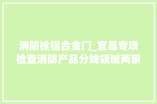 消防栓铝合金门_宜昌专项检查消防产品分娩领域两家企业被查处