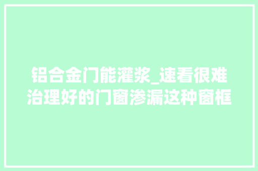 铝合金门能灌浆_速看很难治理好的门窗渗漏这种窗框微创灌浆技能却能轻松解决