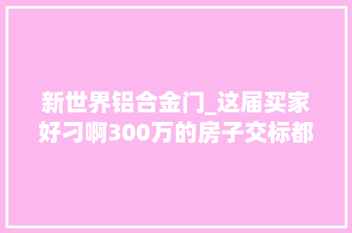 新世界铝合金门_这届买家好刁啊300万的房子交标都这样了