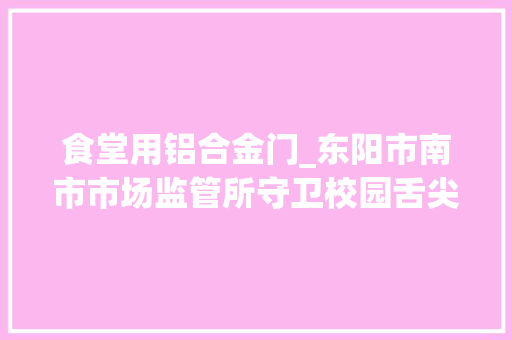 食堂用铝合金门_东阳市南市市场监管所守卫校园舌尖上的安然