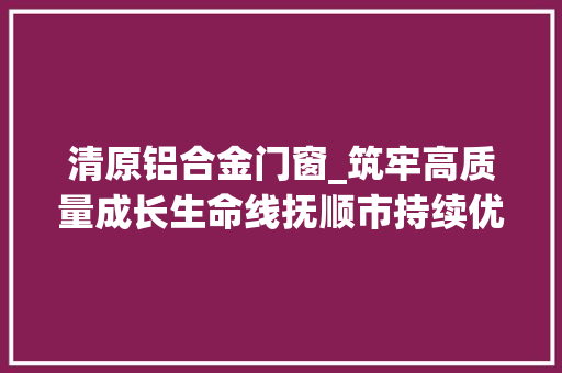 清原铝合金门窗_筑牢高质量成长生命线抚顺市持续优化营商情形纪实