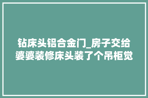钻床头铝合金门_房子交给婆婆装修床头装了个吊柜觉得好压抑