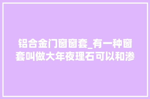 铝合金门窗窗套_有一种窗套叫做大年夜理石可以和渗水说拜拜了