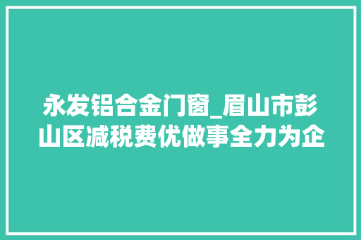 永发铝合金门窗_眉山市彭山区减税费优做事全力为企业纾困解难