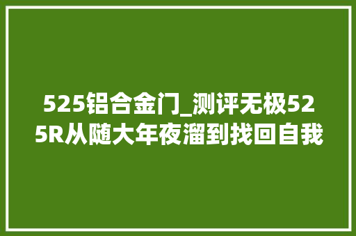 525铝合金门_测评无极525R从随大年夜溜到找回自我此战能否赢回一局