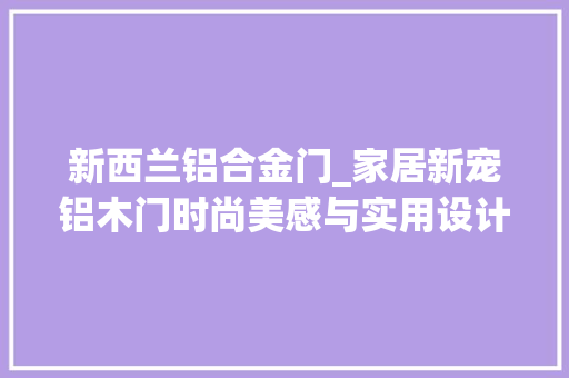 新西兰铝合金门_家居新宠铝木门时尚美感与实用设计的奥妙结合 塑钢门