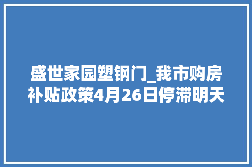 盛世家园塑钢门_我市购房补贴政策4月26日停滞明天市自然本钱和筹划局值班