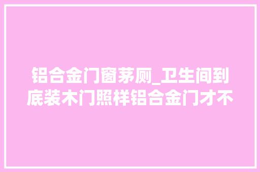 铝合金门窗茅厕_卫生间到底装木门照样铝合金门才不会变形装过几套房总算选对了