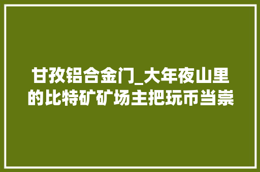 甘孜铝合金门_大年夜山里的比特矿矿场主把玩币当崇奉哪怕吃泡面
