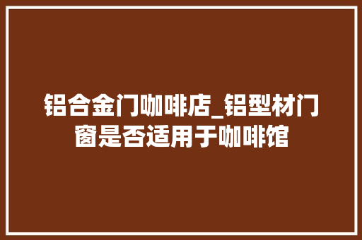 铝合金门咖啡店_铝型材门窗是否适用于咖啡馆