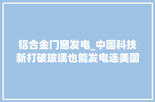 铝合金门窗发电_中国科技新打破玻璃也能发电连美国也想要合作