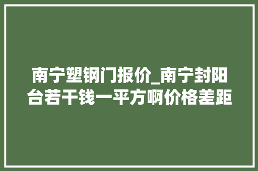 南宁塑钢门报价_南宁封阳台若干钱一平方啊价格差距太大年夜了