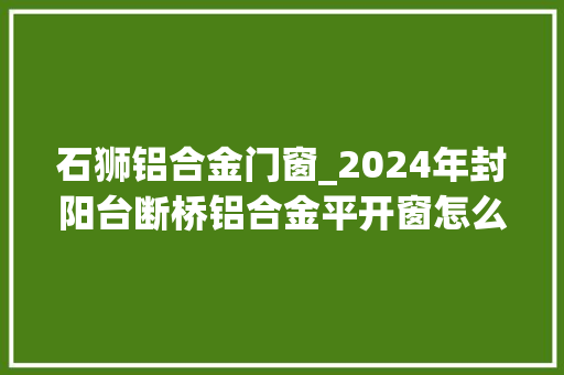 石狮铝合金门窗_2024年封阳台断桥铝合金平开窗怎么遴选装修