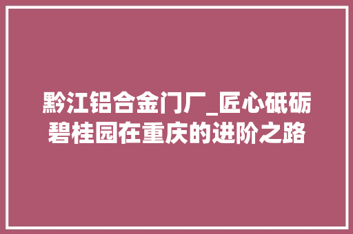 黔江铝合金门厂_匠心砥砺碧桂园在重庆的进阶之路