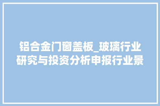 铝合金门窗盖板_玻璃行业研究与投资分析申报行业景气高位延续周期中孕育成长