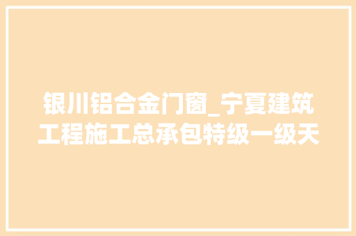 银川铝合金门窗_宁夏建筑工程施工总承包特级一级天资企业概况